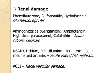  Phenylbutazone, Sulfonamide, Hydralazine :
Glomerulonephritis.
 Aminoglycoside (Gentamicin), Amphotericin,
High dose paracetamol, Cefalothin : Acute
tubular necrosis.
 NSAID, Lithium, Penicillamine – long term use in
rheumatoid arthritis – Acute interstitial nephritis.
 ACEI – Renal vascular damage.
Renal damage –
 