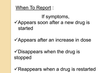 If symptoms,
Appears soon after a new drug is
started
Appears after an increase in dose
Disappears when the drug is
stopped
Reappears when a drug is restarted
When To Report :
 