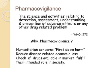 Pharmacovigilance
The science and activities relating to
detection, assessment, understanding
& prevention of adverse effects or any
other drug related problem
- WHO 1972
Why Pharmacovigilance ?
Humanitarian concerns “First do no harm”
Reduce disease related economic loss
Check if drugs available in market fulfill
their intended role in society.
 