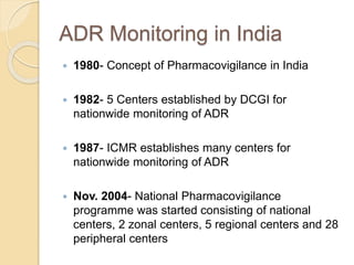 ADR Monitoring in India
 1980- Concept of Pharmacovigilance in India
 1982- 5 Centers established by DCGI for
nationwide monitoring of ADR
 1987- ICMR establishes many centers for
nationwide monitoring of ADR
 Nov. 2004- National Pharmacovigilance
programme was started consisting of national
centers, 2 zonal centers, 5 regional centers and 28
peripheral centers
 