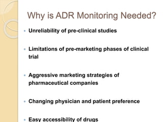 Why is ADR Monitoring Needed?
 Unreliability of pre-clinical studies
 Limitations of pre-marketing phases of clinical
trial
 Aggressive marketing strategies of
pharmaceutical companies
 Changing physician and patient preference
 Easy accessibility of drugs
 