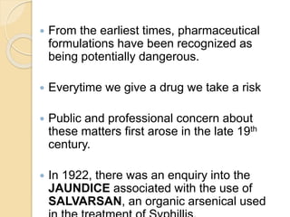  From the earliest times, pharmaceutical
formulations have been recognized as
being potentially dangerous.
 Everytime we give a drug we take a risk
 Public and professional concern about
these matters first arose in the late 19th
century.
 In 1922, there was an enquiry into the
JAUNDICE associated with the use of
SALVARSAN, an organic arsenical used
 
