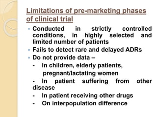 Limitations of pre-marketing phases
of clinical trial
 Conducted in strictly controlled
conditions, in highly selected and
limited number of patients
 Fails to detect rare and delayed ADRs
 Do not provide data –
- In children, elderly patients,
pregnant/lactating women
- In patient suffering from other
disease
- In patient receiving other drugs
- On interpopulation difference
 