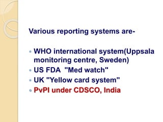 Various reporting systems are-
 WHO international system(Uppsala
monitoring centre, Sweden)
 US FDA "Med watch"
 UK "Yellow card system"
 PvPI under CDSCO, India
 