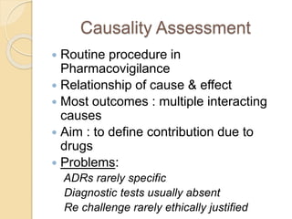 Causality Assessment
 Routine procedure in
Pharmacovigilance
 Relationship of cause & effect
 Most outcomes : multiple interacting
causes
 Aim : to define contribution due to
drugs
 Problems:
ADRs rarely specific
Diagnostic tests usually absent
Re challenge rarely ethically justified
 