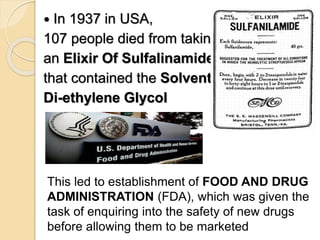  In 1937 in USA,
107 people died from taking
an Elixir Of Sulfalinamide
that contained the Solvent
Di-ethylene Glycol
This led to establishment of FOOD AND DRUG
ADMINISTRATION (FDA), which was given the
task of enquiring into the safety of new drugs
before allowing them to be marketed
 