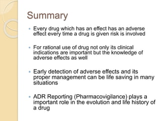 Summary
 Every drug which has an effect has an adverse
effect every time a drug is given risk is involved
 For rational use of drug not only its clinical
indications are important but the knowledge of
adverse effects as well
 Early detection of adverse effects and its
proper management can be life saving in many
situations
 ADR Reporting (Pharmacovigilance) plays a
important role in the evolution and life history of
a drug
 