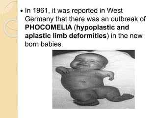  In 1961, it was reported in West
Germany that there was an outbreak of
PHOCOMELIA (hypoplastic and
aplastic limb deformities) in the new
born babies.
 