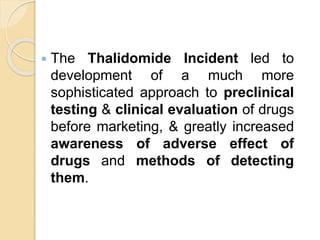  The Thalidomide Incident led to
development of a much more
sophisticated approach to preclinical
testing & clinical evaluation of drugs
before marketing, & greatly increased
awareness of adverse effect of
drugs and methods of detecting
them.
 