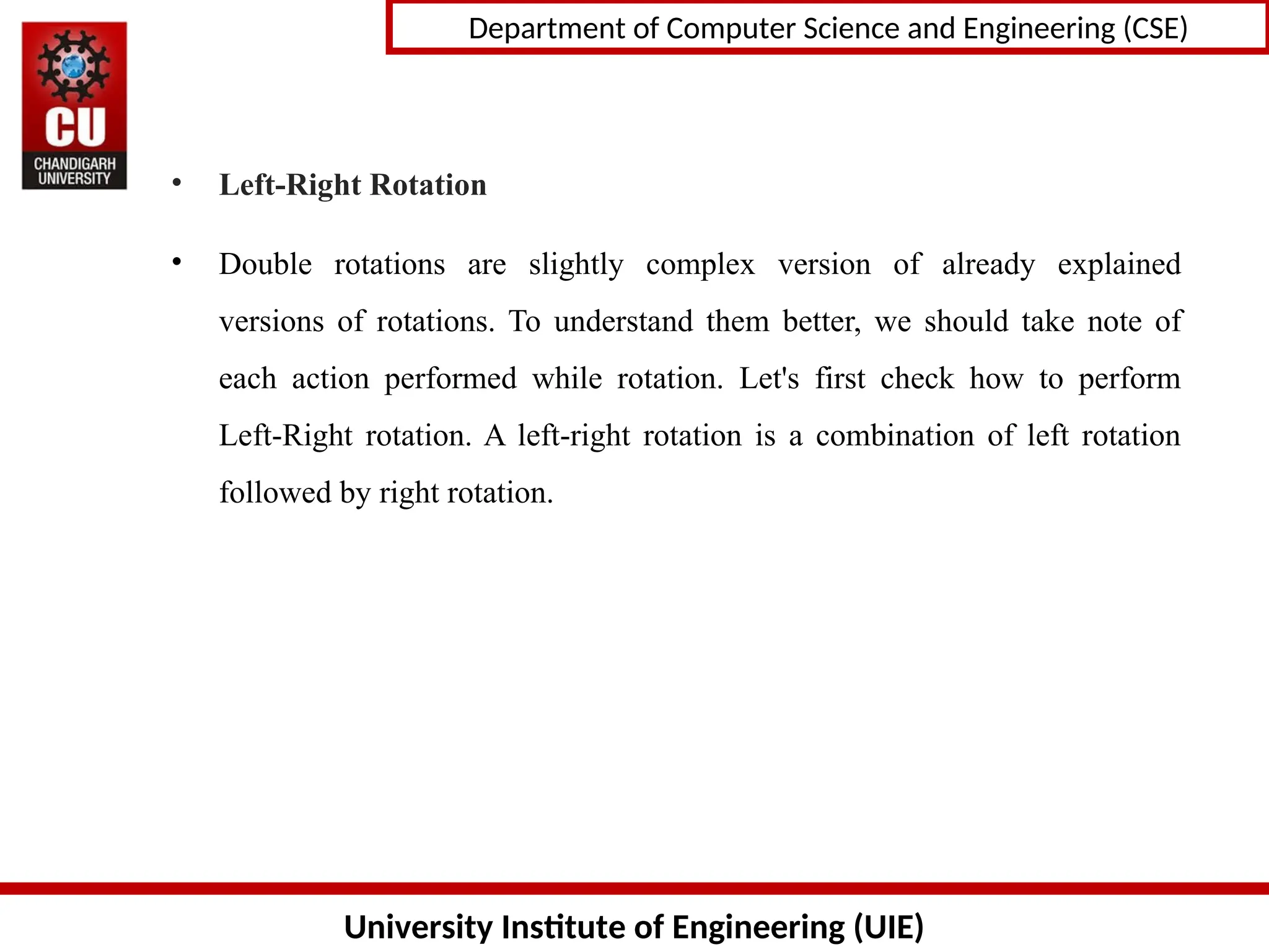 University Institute of Engineering (UIE)
Department of Computer Science and Engineering (CSE)
• Left-Right Rotation
• Double rotations are slightly complex version of already explained
versions of rotations. To understand them better, we should take note of
each action performed while rotation. Let&#x27;s first check how to perform
Left-Right rotation. A left-right rotation is a combination of left rotation
followed by right rotation.
 