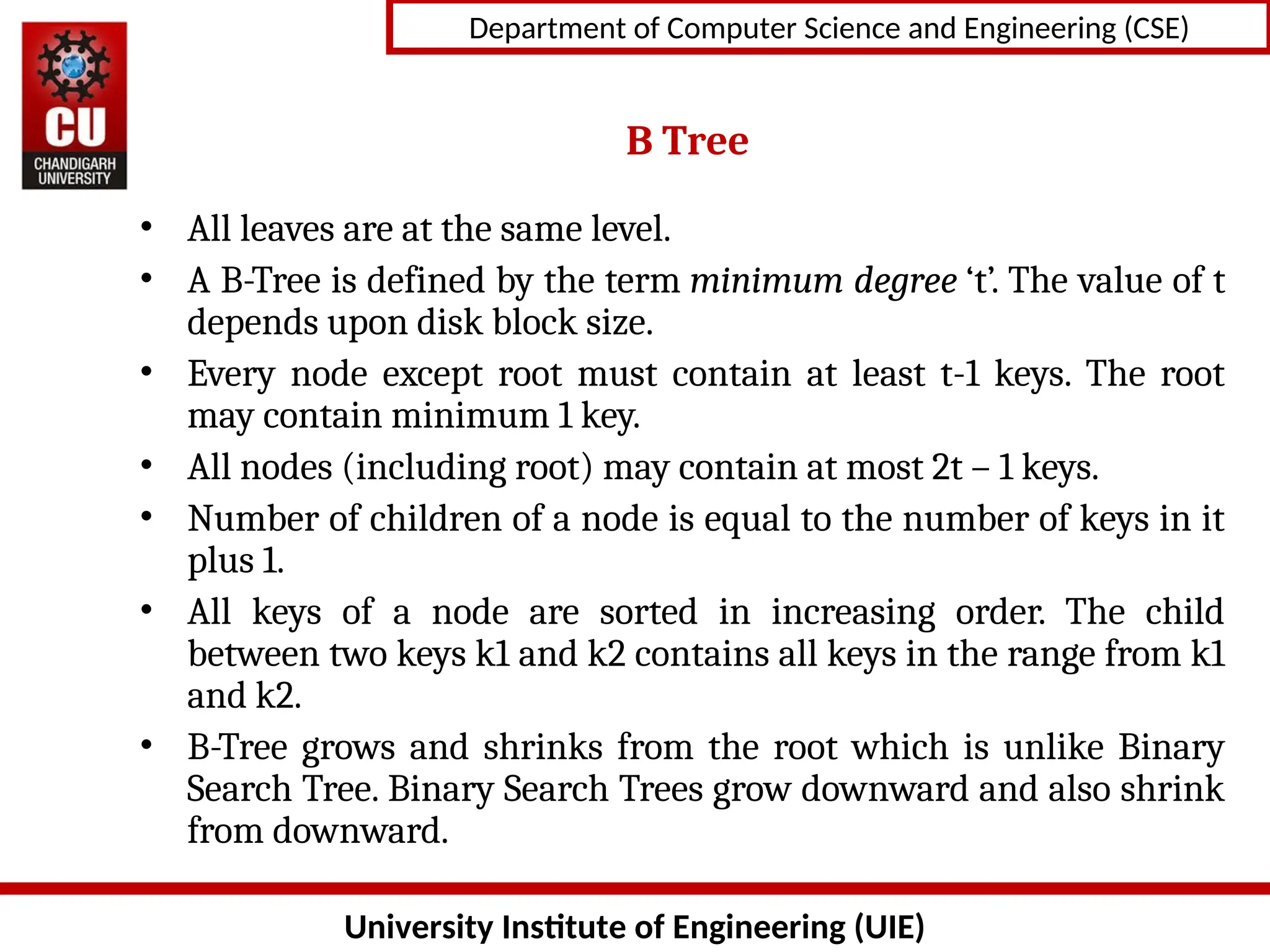 University Institute of Engineering (UIE)
Department of Computer Science and Engineering (CSE)
B Tree
• All leaves are at the same level.
• A B-Tree is defined by the term minimum degree ‘t’. The value of t
depends upon disk block size.
• Every node except root must contain at least t-1 keys. The root
may contain minimum 1 key.
• All nodes (including root) may contain at most 2t – 1 keys.
• Number of children of a node is equal to the number of keys in it
plus 1.
• All keys of a node are sorted in increasing order. The child
between two keys k1 and k2 contains all keys in the range from k1
and k2.
• B-Tree grows and shrinks from the root which is unlike Binary
Search Tree. Binary Search Trees grow downward and also shrink
from downward.
 
