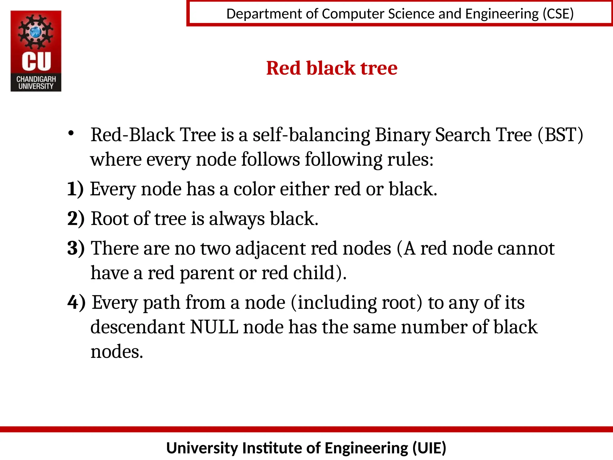 University Institute of Engineering (UIE)
Department of Computer Science and Engineering (CSE)
Red black tree
• Red-Black Tree is a self-balancing Binary Search Tree (BST)
where every node follows following rules:
1) Every node has a color either red or black.
2) Root of tree is always black.
3) There are no two adjacent red nodes (A red node cannot
have a red parent or red child).
4) Every path from a node (including root) to any of its
descendant NULL node has the same number of black
nodes.
 