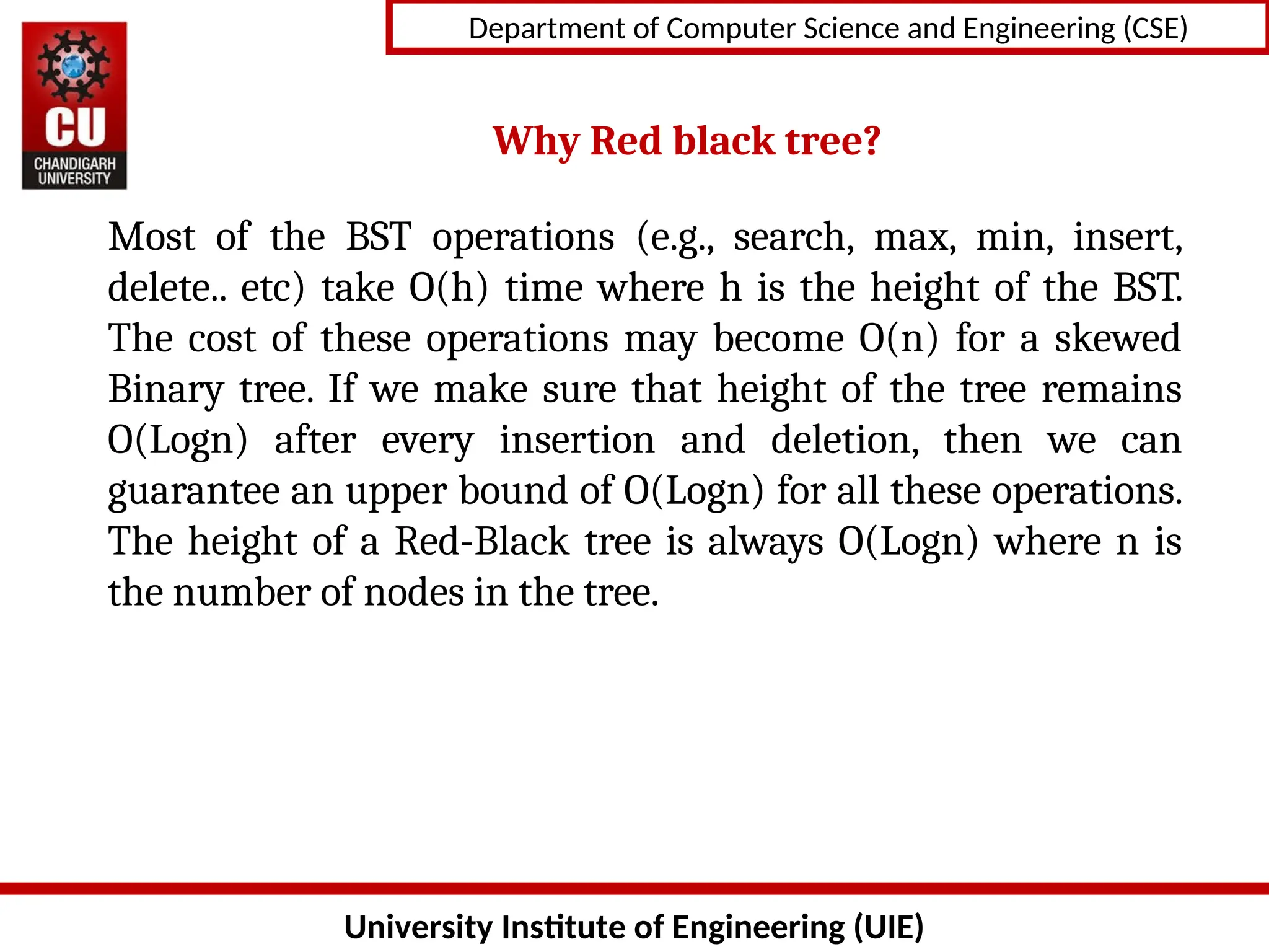 University Institute of Engineering (UIE)
Department of Computer Science and Engineering (CSE)
Most of the BST operations (e.g., search, max, min, insert,
delete.. etc) take O(h) time where h is the height of the BST.
The cost of these operations may become O(n) for a skewed
Binary tree. If we make sure that height of the tree remains
O(Logn) after every insertion and deletion, then we can
guarantee an upper bound of O(Logn) for all these operations.
The height of a Red-Black tree is always O(Logn) where n is
the number of nodes in the tree.
Why Red black tree?
 