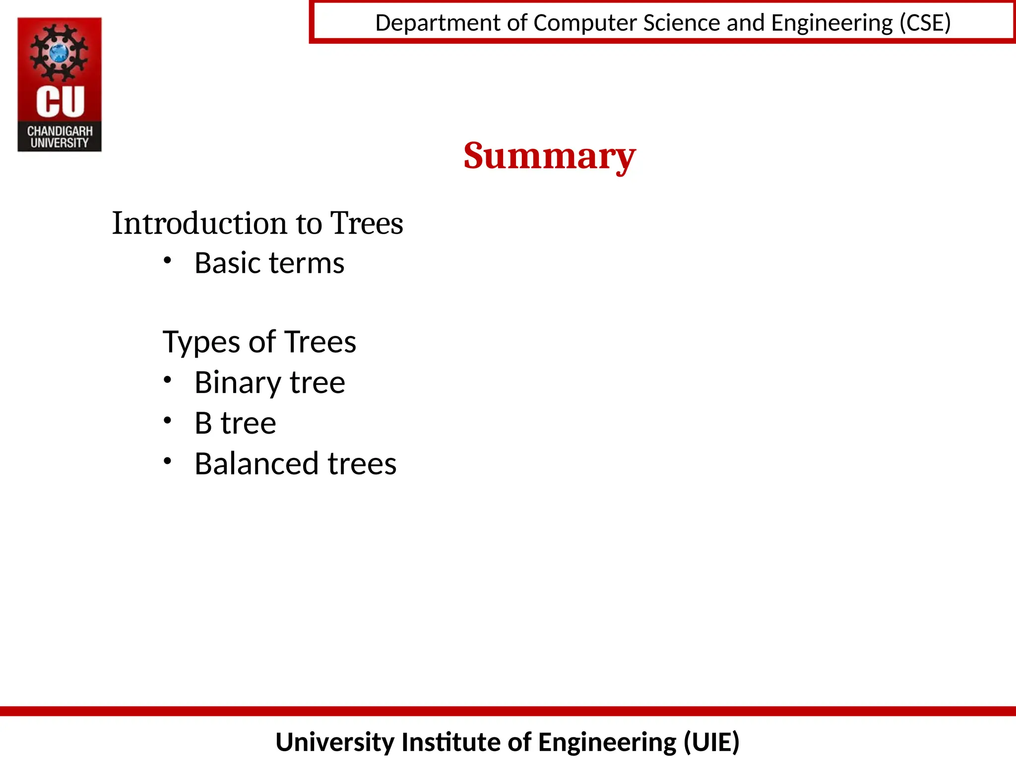 University Institute of Engineering (UIE)
Department of Computer Science and Engineering (CSE)
Summary
Introduction to Trees
• Basic terms
Types of Trees
• Binary tree
• B tree
• Balanced trees
 