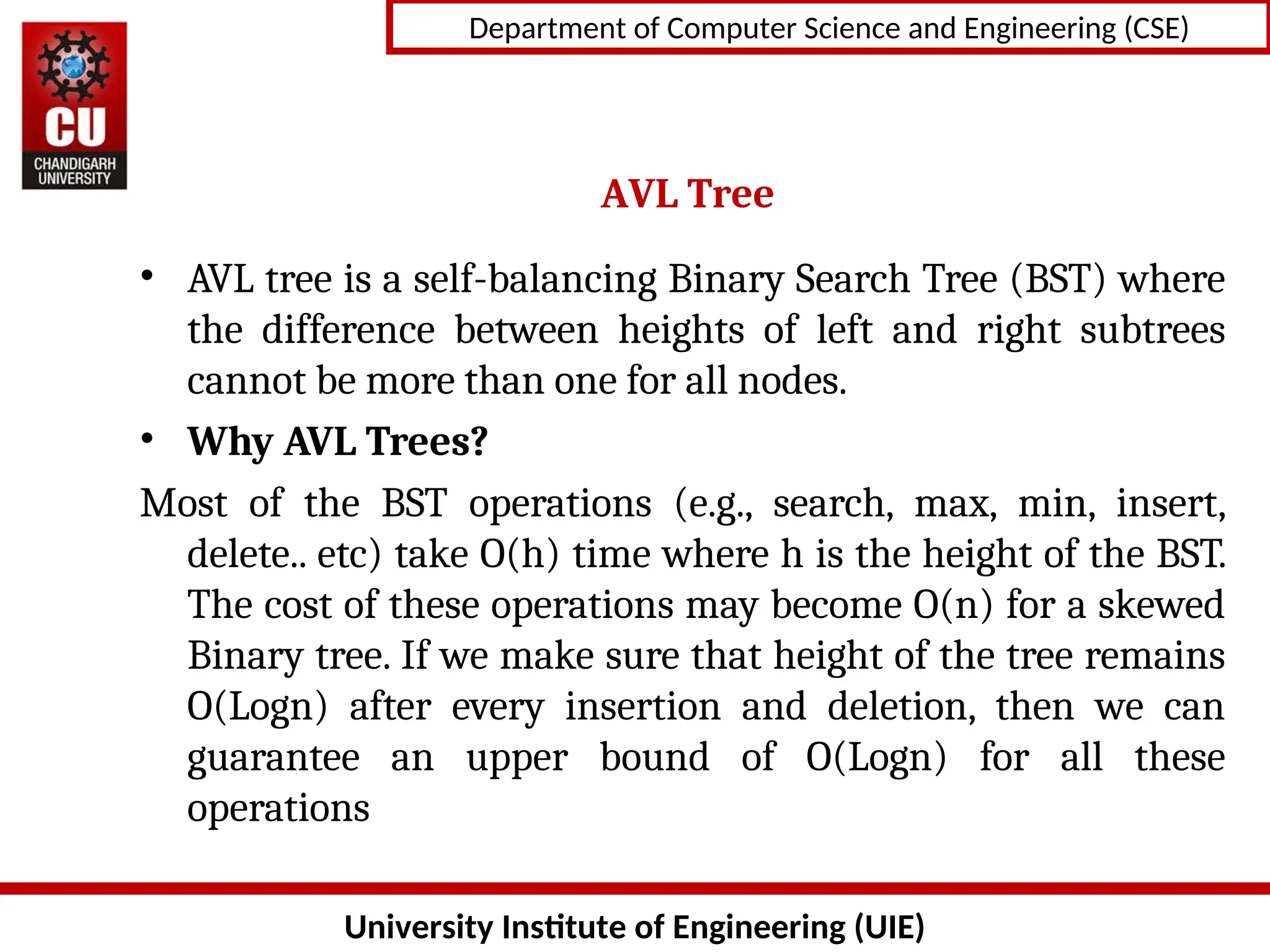University Institute of Engineering (UIE)
Department of Computer Science and Engineering (CSE)
AVL Tree
• AVL tree is a self-balancing Binary Search Tree (BST) where
the difference between heights of left and right subtrees
cannot be more than one for all nodes.
• Why AVL Trees?
Most of the BST operations (e.g., search, max, min, insert,
delete.. etc) take O(h) time where h is the height of the BST.
The cost of these operations may become O(n) for a skewed
Binary tree. If we make sure that height of the tree remains
O(Logn) after every insertion and deletion, then we can
guarantee an upper bound of O(Logn) for all these
operations
 