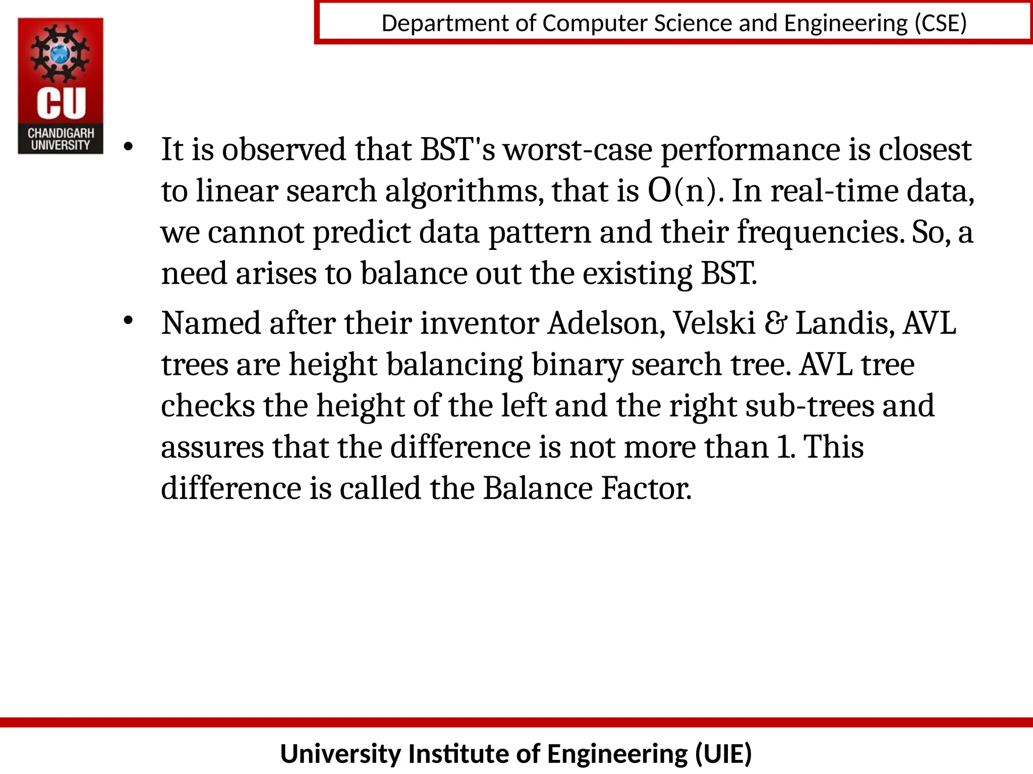 University Institute of Engineering (UIE)
Department of Computer Science and Engineering (CSE)
• It is observed that BST&#x27;s worst-case performance is closest
to linear search algorithms, that is (n). In real-time data,
Ο
we cannot predict data pattern and their frequencies. So, a
need arises to balance out the existing BST.
• Named after their inventor Adelson, Velski &amp; Landis, AVL
trees are height balancing binary search tree. AVL tree
checks the height of the left and the right sub-trees and
assures that the difference is not more than 1. This
difference is called the Balance Factor.
 