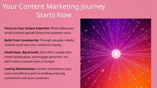 Your Content Marketing Journey
Starts Now
Focus on Your Unique Expertise: What makes your
small business special? Share that authentic voice.
Build Trust Consistently: Through valuable, helpful
content, you’ll earn your audience's loyalty.
Small Steps, Big Growth: Start with a simple plan,
create quality posts, and engage genuinely. You
don't need a massive team or budget.
Lasting Relationships: Content marketing is your
most cost-effective path to building enduring
connections with your customers.
 