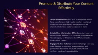 Promote & Distribute Your Content
Effectively
Target Your Platforms: Don't try to be everywhere at once.
Focus your efforts on the 2-3 platforms where your target
audience is most active. Quality engagement on a few
channels is better than scattered presence on many.
Include Clear Calls to Action (CTAs): Guide your readers on
what to do next. Whether it's to "Subscribe to our newsletter,"
"Share this post," or "Shop now," clear CTAs maximize the
impact of your content.
Engage with Your Audience: Content marketing is a two-way
street. Respond to comments, answer questions, and
participate in discussions. This builds community and
reinforces your brand's approachability.
 