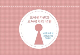 교육평가관과 
교육평가의 유형 
초등교육과 
20130243 
박유리  