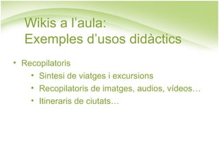 Wikis a l’aula:  Exemples d’usos didàctics Recopilatoris Sintesi de viatges i excursions Recopilatoris de imatges, audios, vídeos… Itineraris de ciutats… 