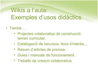 Wikis a l’aula:  Exemples d’usos didàctics També… Projectes colaboratius de construcció temari curricular. Catalogació de recursos, llocs d’interès… Resum d’articles de premsa. Guies i manuals de funcionament. Treballs de creació colaborativa. 