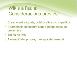 Wikis a l’aula:  Consideracions previes Creació entre iguals, colaborativa o compartida. Coordinació descentralitzada (resposable de projectes). Tot es de tots. Avaluació del procés, més que del resultat. 