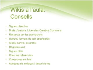 Wikis a l’aula:  Consells Sigueu objectius Drets d’autoria. Llicències Creative Commons Respecte per les aportacions Utilitzeu formats de text estandards Afegiu canvis, es gratis! Registreu-vos Sigueu clars Citeu les referèncias Comproveu els fets Adequeu els enllaços i descriviu-los 