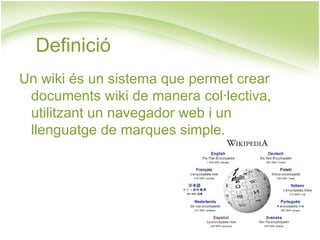 Definició Un wiki és un sistema que permet crear documents wiki de manera col·lectiva, utilitzant un navegador web i un llenguatge de marques simple. 