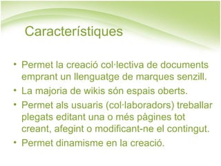 Característiques Permet la creació col·lectiva de documents emprant un llenguatge de marques senzill. La majoria de wikis són espais oberts. Permet als usuaris (col·laboradors) treballar plegats editant una o més pàgines tot creant, afegint o modificant-ne el contingut. Permet dinamisme en la creació. 