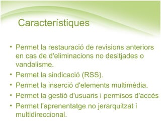 Permet la restauració de revisions anteriors en cas de d'eliminacions no desitjades o vandalisme. Permet la sindicació (RSS). Permet la inserció d'elements multimèdia. Permet la gestió d'usuaris i permisos d'accés Permet l'aprenentatge no jerarquitzat i multidireccional. Característiques 