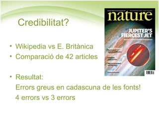 Credibilitat? Wikipedia vs E. Britànica Comparació de 42 articles Resultat: Errors greus en cadascuna de les fonts! 4 errors vs 3 errors 