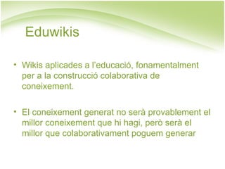 Eduwikis Wikis aplicades a l’educació, fonamentalment per a la construcció colaborativa de coneixement. El coneixement generat no serà provablement el millor coneixement que hi hagi, però serà el millor que colaborativament poguem generar  