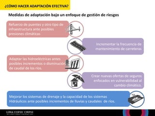 Mejorar los sistemas de drenaje y la capacidad de los sistemas
Hidráulicos ante posibles incrementos de lluvias y caudales de ríos.
Medidas de adaptación bajo un enfoque de gestión de riesgos
¿CÓMO HACER ADAPTACIÓN EFECTIVA?
Refuerzo de puentes y otro tipo de
infraestructura ante posibles
presiones climáticas
Incrementar la frecuencia de
mantenimiento de carreteras
Adaptar las hidroeléctricas antes
posibles incrementos o disminución
de caudal de los ríos.
Crear nuevas ofertas de seguros
enfocados en vulnerabilidad al
cambio climático.
 