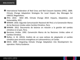 • International Federation of Red Cross and Red Crescent Societies (IFRC). 2009.
Climate Change Adaptation Strategies for Local Impact. Key Messages for
UNFCCC Negotiatiors.
• IPCC. 2014. WGII AR5. Climate Change 2014: Impacts, Adaptation, and
Vulnerability. IPCC.
• MINAM. 2010. Segunda Comunicación Nacional del Perú a la Convención Marco
de las Naciones Unidas sobre Cambio Climático. Perú.
• MINAM. 2012. Documento de balance en relación a la gestión del cambio
climático en el país. Perú.
• Naciones Unidas. 1992. Convención Marco de las Naciones Unidas sobre el
Cambio Climático.
• Núñez, A. M. (2013). Análisis de un caso exitoso de adaptación al cambio
climático para servicios energéticos en Latinoamérica y el Caribe.
• OECD. 2009. Integrating Climate Change Adaptation into Development Co-
operation. Policiy Guidance.
BIBLIOGRAFÍA
 