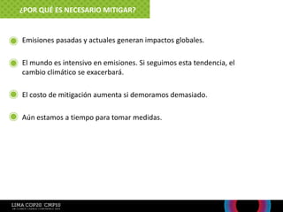 • Emisiones pasadas y actuales generan impactos globales.
• El mundo es intensivo en emisiones. Si seguimos esta tendencia, el
cambio climático se exacerbará.
• El costo de mitigación aumenta si demoramos demasiado.
• Aún estamos a tiempo para tomar medidas.
¿POR QUÉ ES NECESARIO MITIGAR?
 