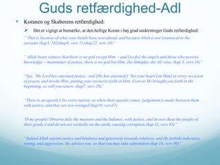 Guds retfærdighed-Adl
 Koranen og Skaberens retfærdighed:
 Det er vigtigt at bemærke, at den hellige Koran i høj grad understreger Guds retfærdighed:
” That is because of what your hands have sent ahead, and because Allah is not tyrannical to the
servants (kap3, 182)(kap8, vers 51)(kap22. vers 10)”
” Allah bears witness that there is no god except Him —and [so do] the angels and those who possess
knowledge— maintainer of justice, there is no god but Him, the Almighty, the All-wise, (kap 3, vers 18)”
“Say, ‘My Lord has enjoined justice,’and [He has enjoined,] ‘Set your heart [on Him] at every occasion
of prayer, and invoke Him, putting your exclusive faith in Him. Even as He brought you forth in the
beginning, so will you return. (kap7, vers 29)”
“There is an apostle1 for every nation; so when their apostle comes, judgement is made between them
with justice, and they are not wronged (kap10, vers47)
‘O my people! Observe fully the measure and the balance, with justice, and do not cheat the people of
their goods,1 and do not act wickedly on the earth, causing corruption.(kap 11, vers 85)”
“Indeed Allah enjoins justice and kindness and generosity towards relatives, and He forbids indecency,
wrong, and aggression. He advises you, so that you may take admonition (kap 16, vers 90)”
 