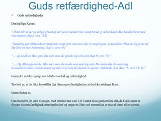 Guds retfærdighed-Adl
 Guds retfærdigheder
Den hellige Koran:
” Dette bliver jer til del på grund af det, jeres hænder har sendt forud, g vid at Allah ikke handler uret mod
sine tjenere (kap3, vers 182)
”Sandelig gør Allah ikke et støvgrans vægt uret, men hvis der er noget godt, så fordobler Han det og giver af
Sig Selv en stor belønning. (kap 4, vers 40)”
”… og Allah vil ikke gøre dm uret, men de gjorde sig selv uret (kap 9, vers 70)”
”…. Og Allah gjorde de ikke uret, men de øvede uret mod sig selv. Da ramte dm de onde ting
(konsekvenserne), som de øvede og den straf som de plejede at spotte, omfattede dem (kan 16, vers 33-34)”
Imam Ali as blev spurgt om Allah s tawhid og retfærdighed:
Tawhed er, at du ikke forestiller dig Ham og retfærdighed er at du ikke anklager Ham.
Imam Sadeq as:
Han beordrer jer ikke til noget, med mindre han ved, i er i stand til at gennemføre det, da Guds natur er
fritaget fra uretfærdighed, meningsløshed og opgaver, Han ved mennesket er ude af stand til at udrette.
 