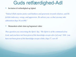 Guds retfærdighed-Adl
 Invitation til retfærdighed og lighed:
“Indeed Allah enjoins justice and kindness and generosity towards relatives, and He
forbids indecency, wrong, and aggression. He advises you, so that you may take
admonition (kap 16,vers90)”
 Menneskets relativ dom og begrænset viden:
They question you concerning the Spirit. Say, ‘The Spirit is of the command of my
Lord, and you have not been given of the knowledge except a few [of you].’2(Or ‘you
have not been given of the knowledge except a little.) kap 17, vers 85
 