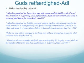 Guds retfærdighed-Adl
 Guds retfærdighed og evig straf:
“Allah has promised the hypocrites, men and women, and the faithless, the Fire of
hell, to remain in it [forever]. That suffices them. Allah has cursed them, and there is
a lasting punishment for them (kap9, vers68)”
“Allah has promised the faithful, men and women, gardens with streams running in
them, to remain in them [forever], and good dwellings in the Gardens of Eden.1 Yet
Allah’s pleasure is greater [than all these]; that is the great success. (kap9,vers 72)”
“Today no soul will be wronged in the least, nor will you be requited except for what
you used to do. (kap36,vers 54)”
“Certainly whoever commits misdeeds and is besieged by his iniquity —such shall be
the inmates of the Fire, and they shall remain in it [forever](kap 1:vers81)”
 
