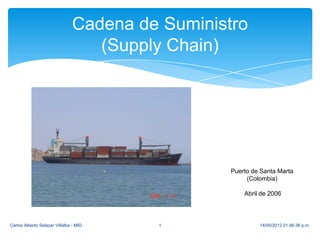 Cadena de Suministro
                                   (Supply Chain)




                                                  Puerto de Santa Marta
                                                       (Colombia)

                                                      Abril de 2006




Carlos Alberto Salazar Villalba - MID    1                 14/05/2012 01:46:36 p.m.
 
