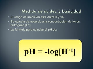 • El rango de medición está entre 0 y 14
• Se calcula de acuerdo a la concentración de iones
hidrógeno [H+1
]
• La fórmula para calcular el pH es:
pH = -log[H+1
]pH = -log[H+1
]
 