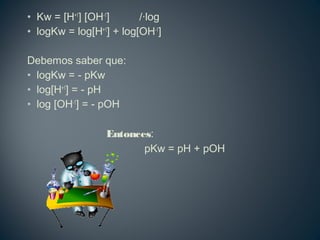 • Kw = [H+1
] [OH-1
] /·log
• logKw = log[H+1
] + log[OH-1
]
Debemos saber que:
• logKw = - pKw
• log[H+1
] = - pH
• log [OH-1
] = - pOH
Entonces:
pKw = pH + pOH
 
