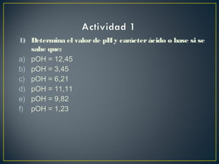 1) Determina el valorde pHy carácterácido o base si se
sabe que:
a) pOH = 12,45
b) pOH = 3,45
c) pOH = 6,21
d) pOH = 11,11
e) pOH = 9,82
f) pOH = 1,23
 