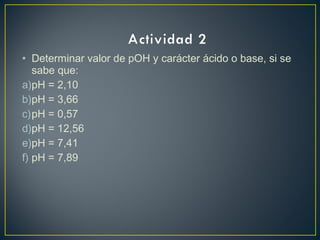 • Determinar valor de pOH y carácter ácido o base, si se
sabe que:
a)pH = 2,10
b)pH = 3,66
c)pH = 0,57
d)pH = 12,56
e)pH = 7,41
f) pH = 7,89
 