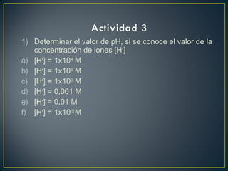1) Determinar el valor de pH, si se conoce el valor de la
concentración de iones [H+
]
a) [H+
] = 1x10-4
M
b) [H+
] = 1x10-9
M
c) [H+
] = 1x10-2
M
d) [H+
] = 0,001 M
e) [H+
] = 0,01 M
f) [H+
] = 1x10-13
M
 