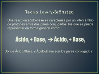 • Una reacción ácido-base se caracteriza por un intercambio
de protones entre dos pares conjugados, los que se puede
representar en forma general como:
Ácido1 + Base1  Ácido2 + Base2
Donde Ácido1/Base1 y Ácido2/Base2 son los pares conjugados
 