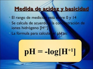 Medida de acidez y basicidad El rango de medición está entre 0 y 14 Se calcula de acuerdo a la concentración de iones hidrógeno [H +1 ] La fórmula para calcular el pH es: pH = -log[H +1 ] 