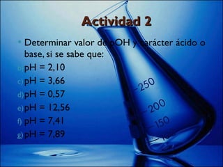 Actividad 2 Determinar valor de pOH y carácter ácido o base, si se sabe que: pH = 2,10 pH = 3,66 pH = 0,57 pH = 12,56 pH = 7,41 pH = 7,89 