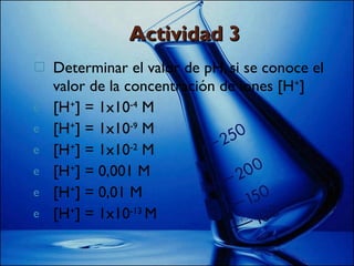 Actividad 3 Determinar el valor de pH, si se conoce el valor de la concentración de iones [H + ] [H + ] = 1x10 -4  M [H + ] = 1x10 -9  M [H + ] = 1x10 -2  M [H + ] = 0,001 M [H + ] = 0,01 M [H + ] = 1x10 -13  M 