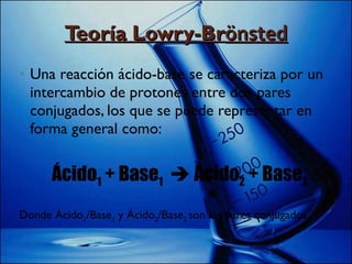 Teoría Lowry-Br önsted Una reacción ácido-base se caracteriza por un intercambio de protones entre dos pares conjugados, los que se puede representar en forma general como: Ácido 1  + Base 1     Ácido 2  + Base 2 Donde Ácido 1 /Base 1  y Ácido 2 /Base 2  son los pares conjugados 